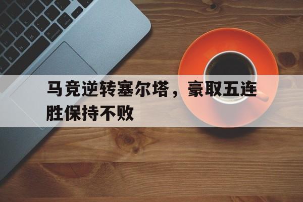 九州娱乐官方入口-马竞逆转塞尔塔，豪取五连胜保持不败
