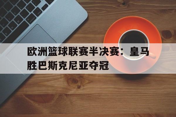九州娱乐-欧洲篮球联赛半决赛：皇马胜巴斯克尼亚夺冠